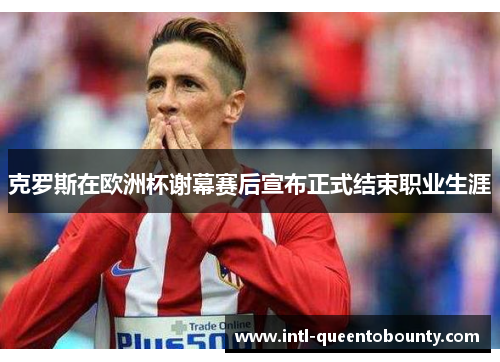 克罗斯在欧洲杯谢幕赛后宣布正式结束职业生涯 克罗斯在欧洲杯谢幕赛后宣布正式结束职业生涯
